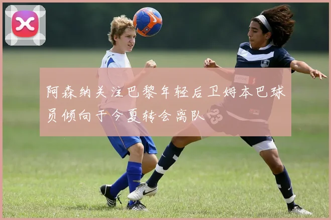 阿森纳关注巴黎年轻后卫姆本巴球员倾向于今夏转会离队
