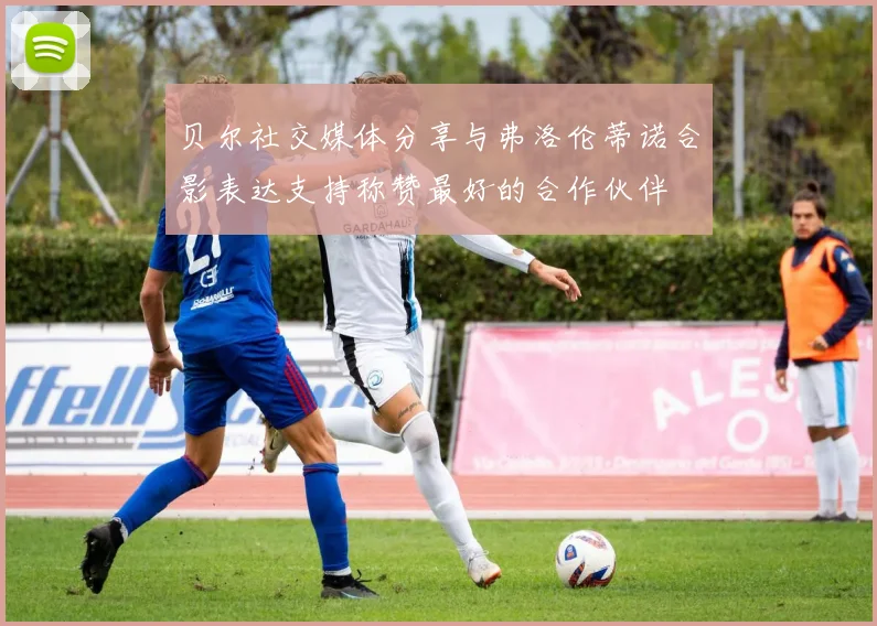 贝尔社交媒体分享与弗洛伦蒂诺合影表达支持称赞最好的合作伙伴