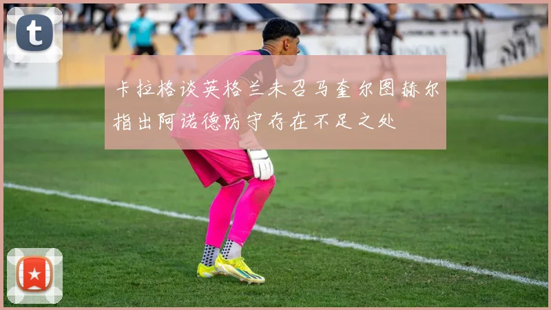 卡拉格谈英格兰未召马奎尔图赫尔指出阿诺德防守存在不足之处