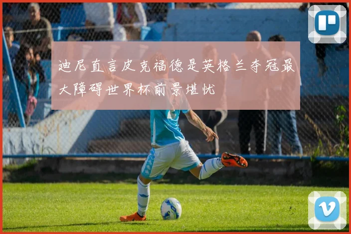 迪尼直言皮克福德是英格兰夺冠最大障碍世界杯前景堪忧