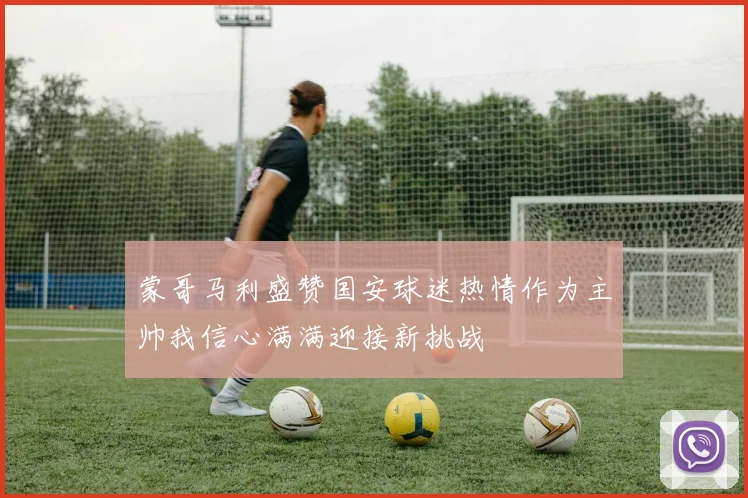 蒙哥马利盛赞国安球迷热情作为主帅我信心满满迎接新挑战