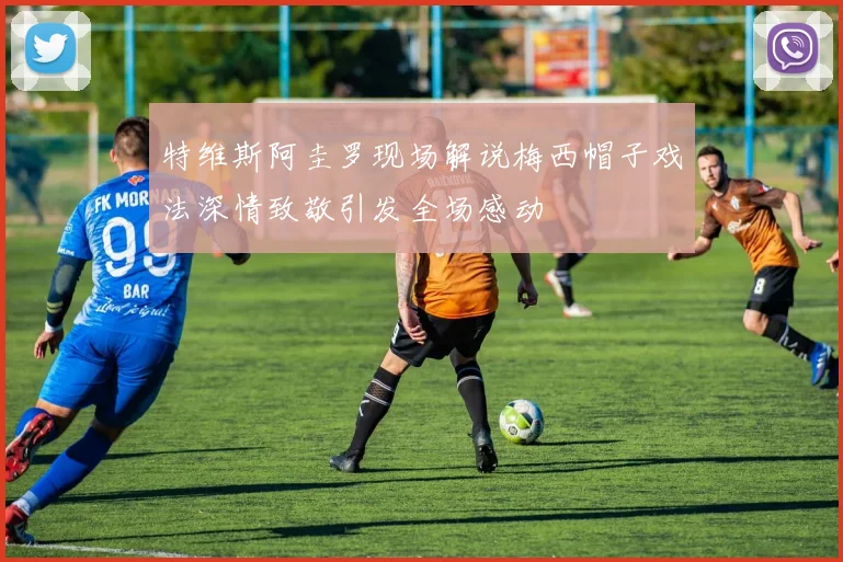 特维斯阿圭罗现场解说梅西帽子戏法深情致敬引发全场感动