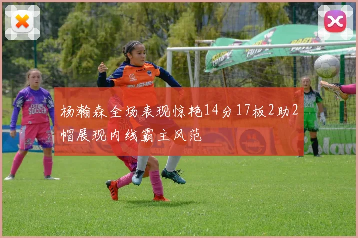 杨瀚森全场表现惊艳14分17板2助2帽展现内线霸主风范