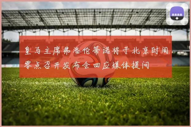 皇马主席弗洛伦蒂诺将于北京时间零点召开发布会回应媒体提问