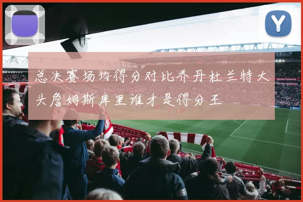 总决赛场均得分对比乔丹杜兰特大头詹姆斯库里谁才是得分王