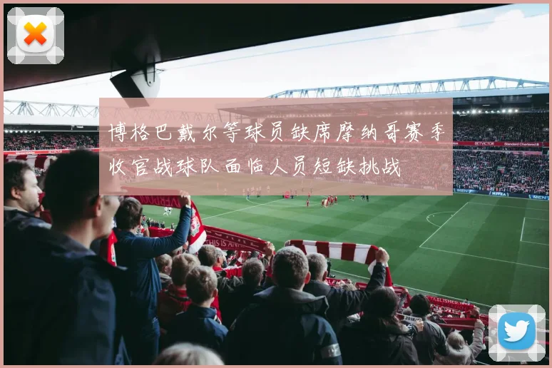 博格巴戴尔等球员缺席摩纳哥赛季收官战球队面临人员短缺挑战