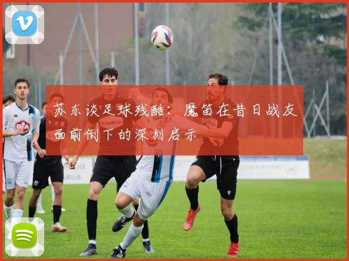 苏东谈足球残酷：魔笛在昔日战友面前倒下的深刻启示