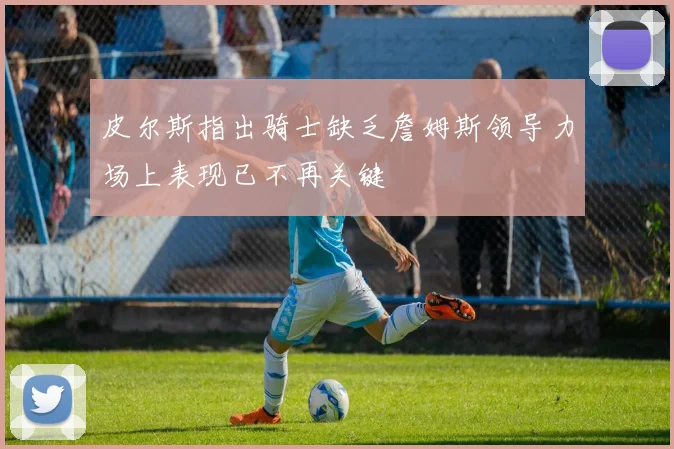皮尔斯指出骑士缺乏詹姆斯领导力场上表现已不再关键